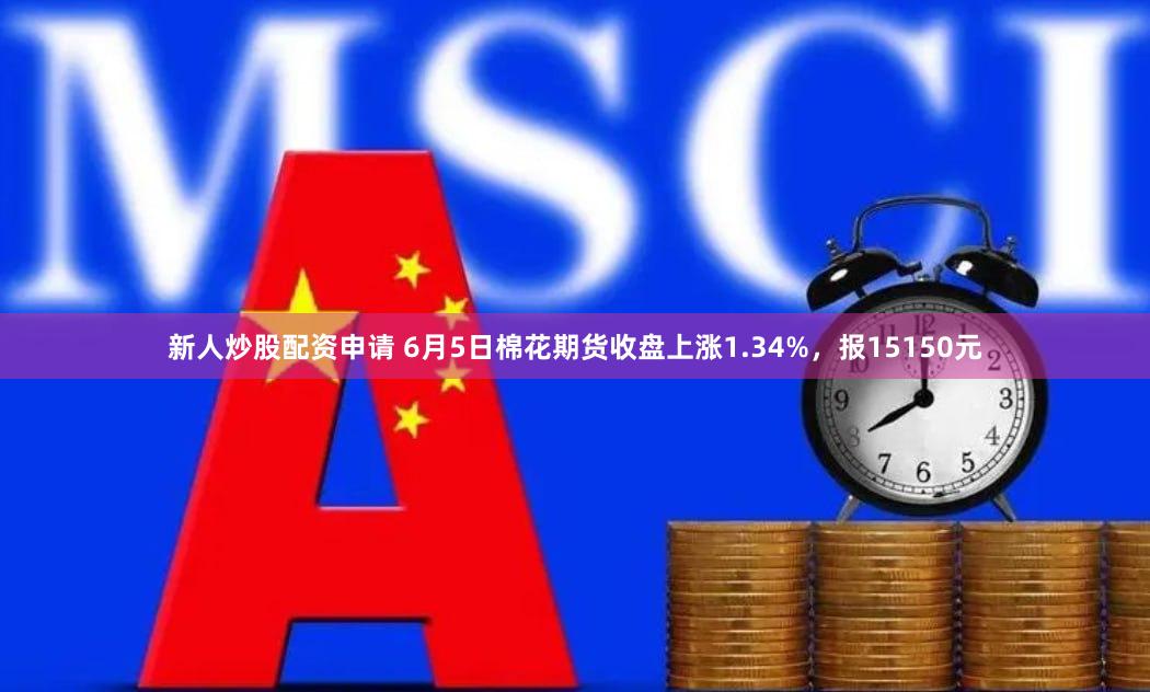 新人炒股配资申请 6月5日棉花期货收盘上涨1.34%，报15150元