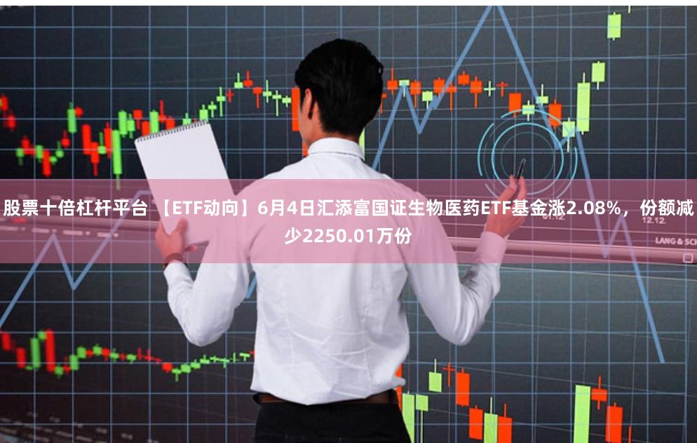 股票十倍杠杆平台 【ETF动向】6月4日汇添富国证生物医药ETF基金涨2.08%,份额减少2250.01万份