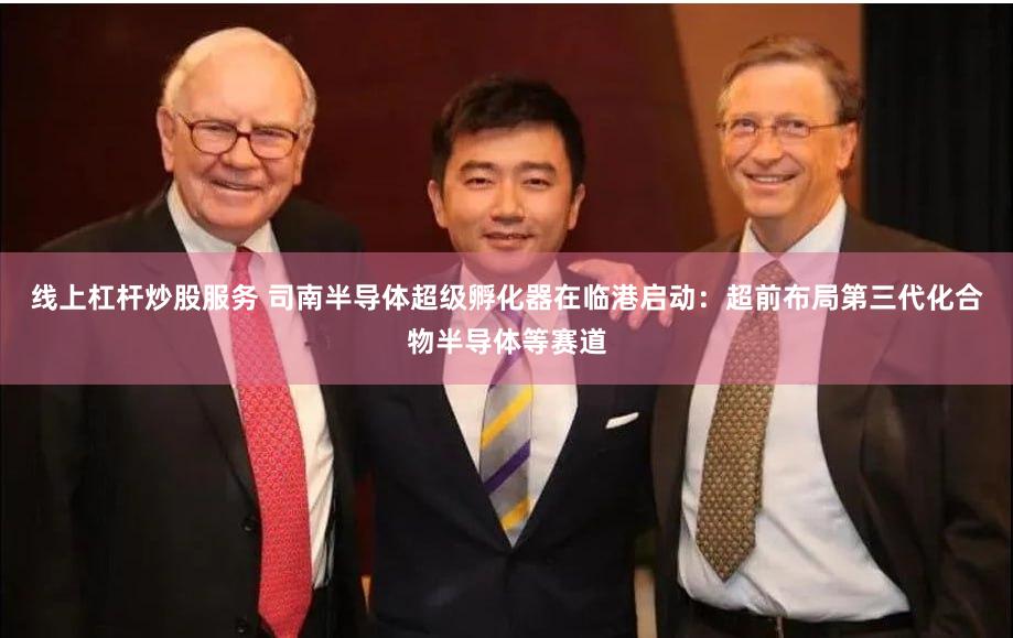 线上杠杆炒股服务 司南半导体超级孵化器在临港启动：超前布局第三代化合物半导体等赛道