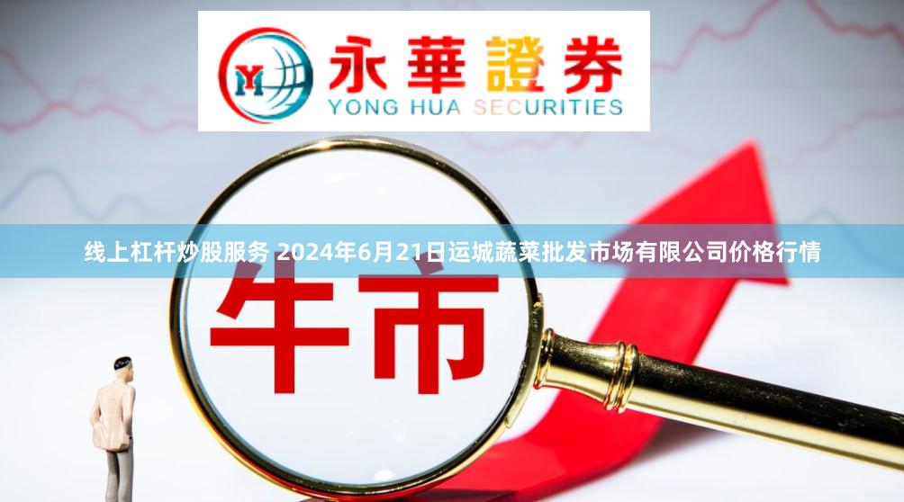 线上杠杆炒股服务 2024年6月21日运城蔬菜批发市场有限公司价格行情