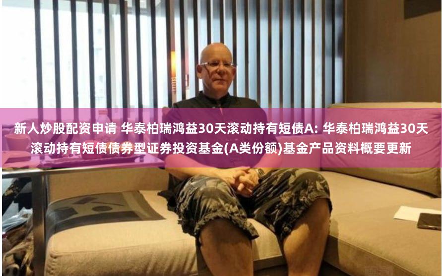 新人炒股配资申请 华泰柏瑞鸿益30天滚动持有短债A: 华泰柏瑞鸿益30天滚动持有短债债券型证券投资基金(A类份额)基金产品资料概要更新
