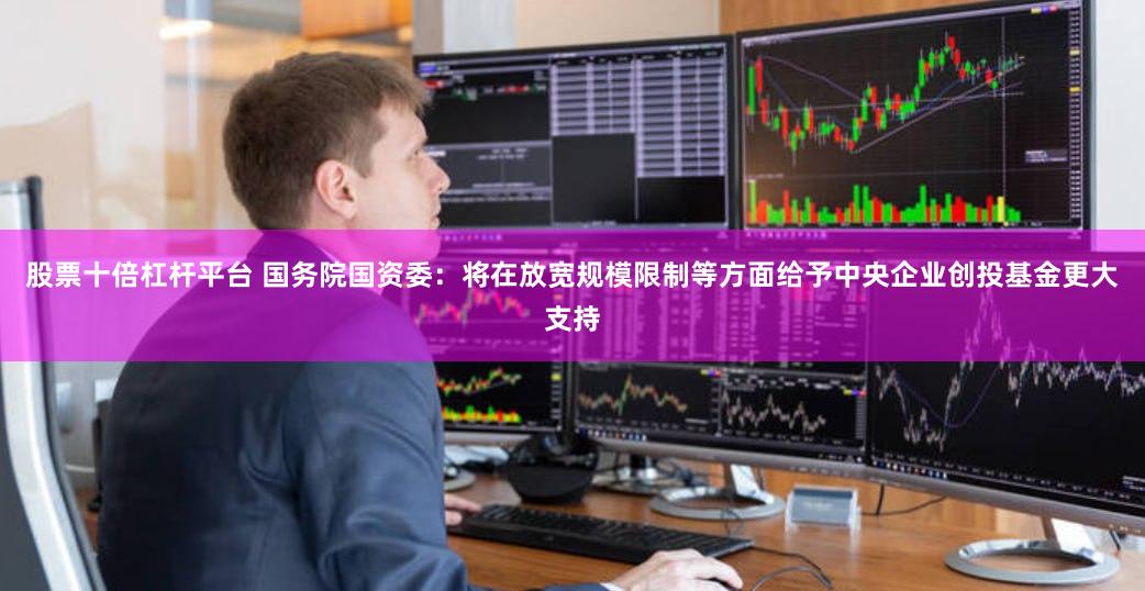 股票十倍杠杆平台 国务院国资委：将在放宽规模限制等方面给予中央企业创投基金更大支持