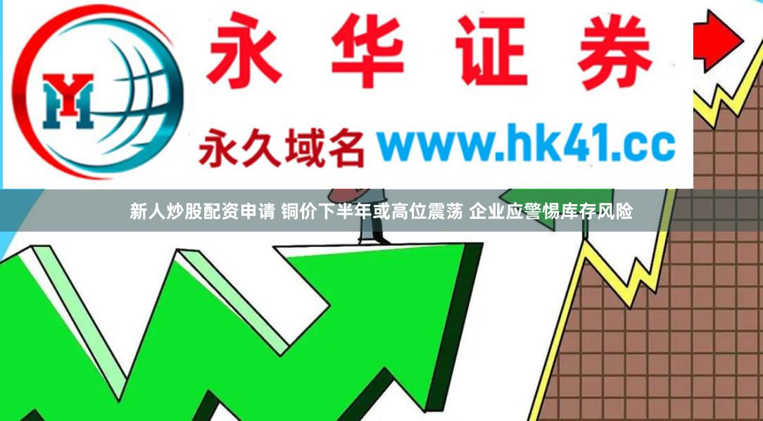 新人炒股配资申请 铜价下半年或高位震荡 企业应警惕库存风险