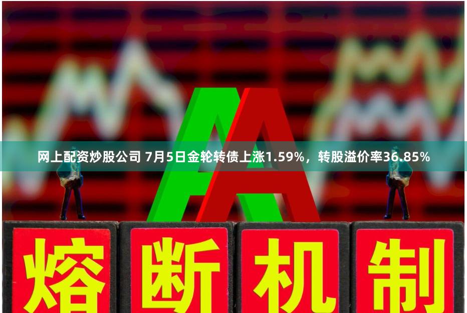 网上配资炒股公司 7月5日金轮转债上涨1.59%，转股溢价率36.85%