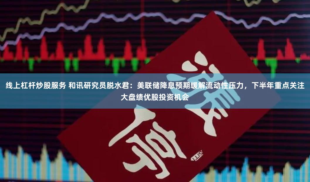 线上杠杆炒股服务 和讯研究员脱水君：美联储降息预期缓解流动性压力，下半年重点关注大盘绩优股投资机会