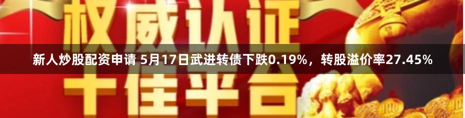 新人炒股配资申请 5月17日武进转债下跌0.19%，转股溢价率27.45%