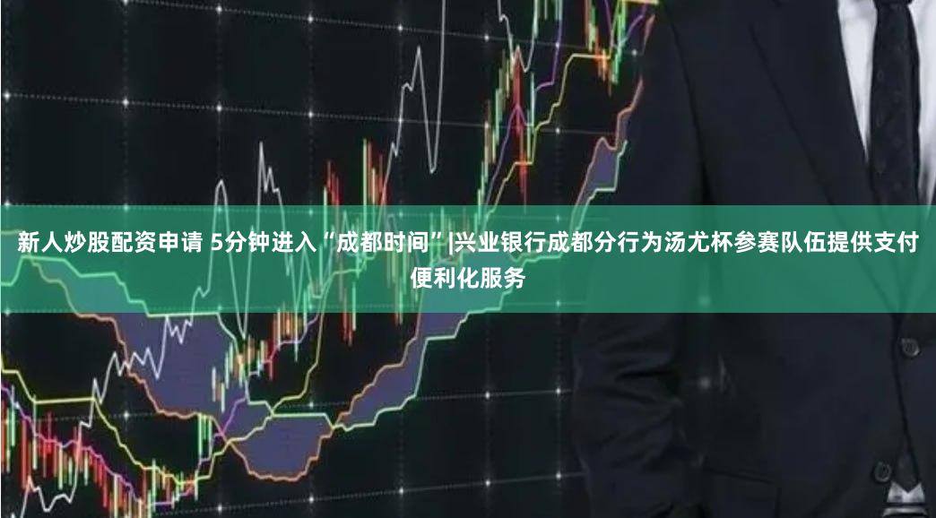 新人炒股配资申请 5分钟进入“成都时间”|兴业银行成都分行为汤尤杯参赛队伍提供支付便利化服务