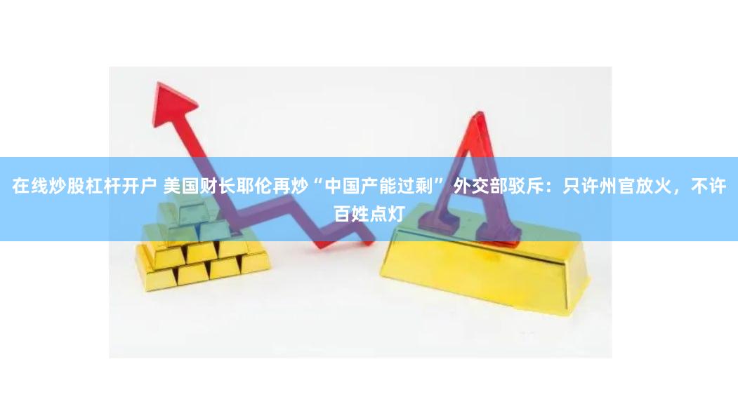 在线炒股杠杆开户 美国财长耶伦再炒“中国产能过剩” 外交部驳斥：只许州官放火，不许百姓点灯