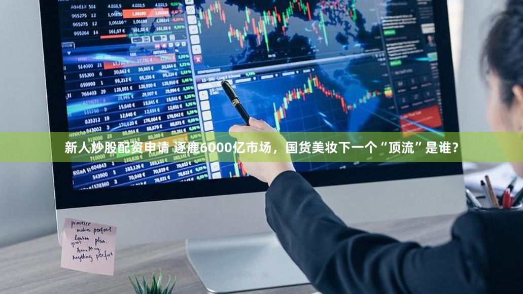 新人炒股配资申请 逐鹿6000亿市场，国货美妆下一个“顶流”是谁？
