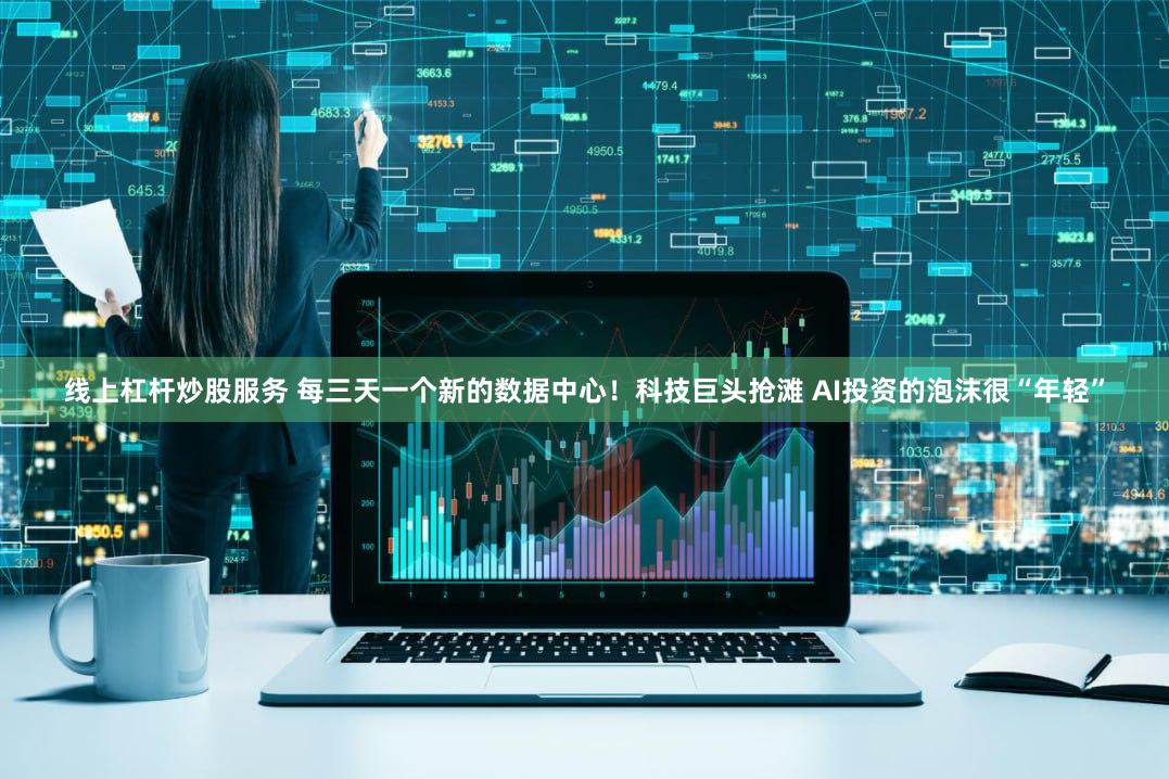 线上杠杆炒股服务 每三天一个新的数据中心！科技巨头抢滩 AI投资的泡沫很“年轻”