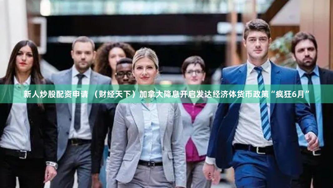 新人炒股配资申请 （财经天下）加拿大降息开启发达经济体货币政策“疯狂6月”