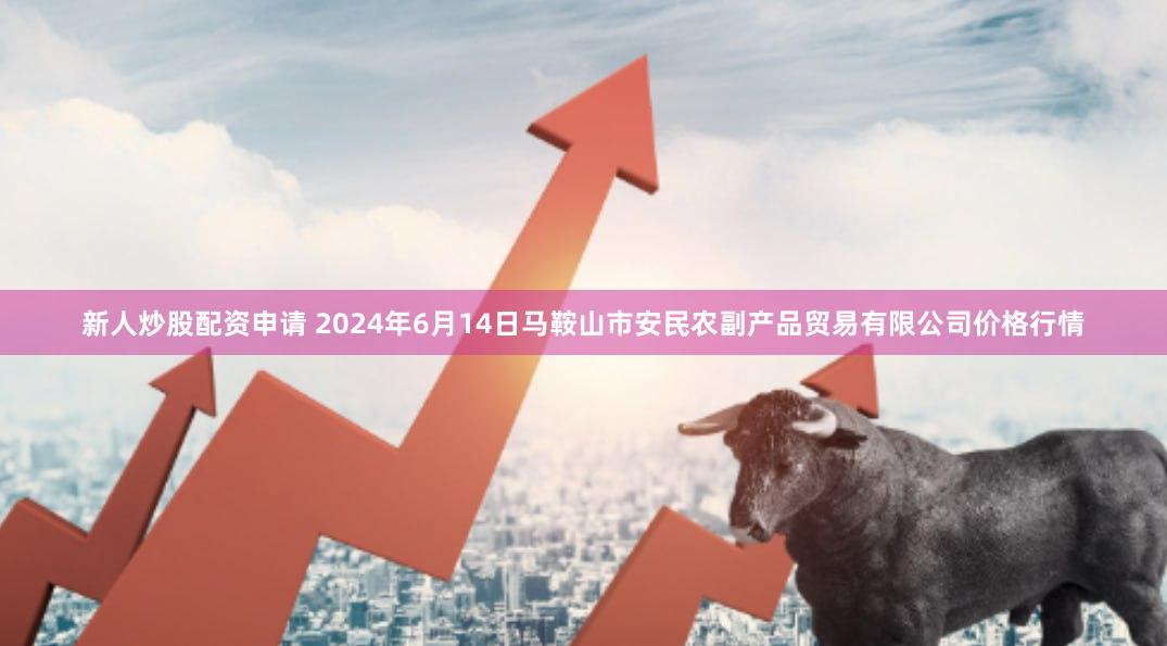 新人炒股配资申请 2024年6月14日马鞍山市安民农副产品贸易有限公司价格行情
