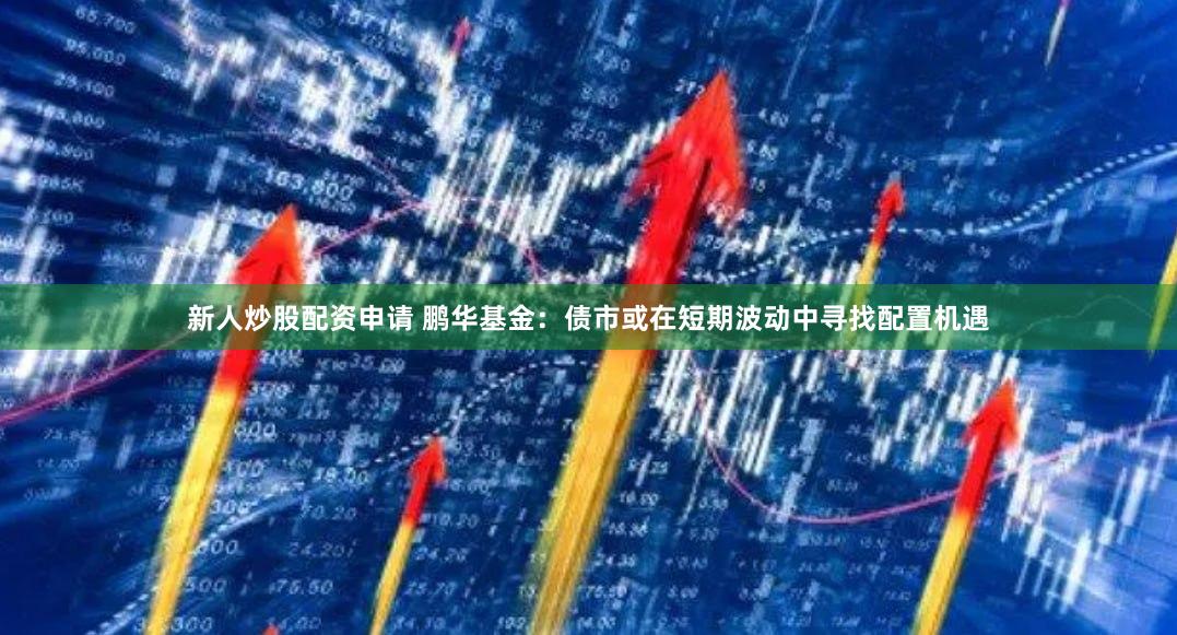 新人炒股配资申请 鹏华基金：债市或在短期波动中寻找配置机遇