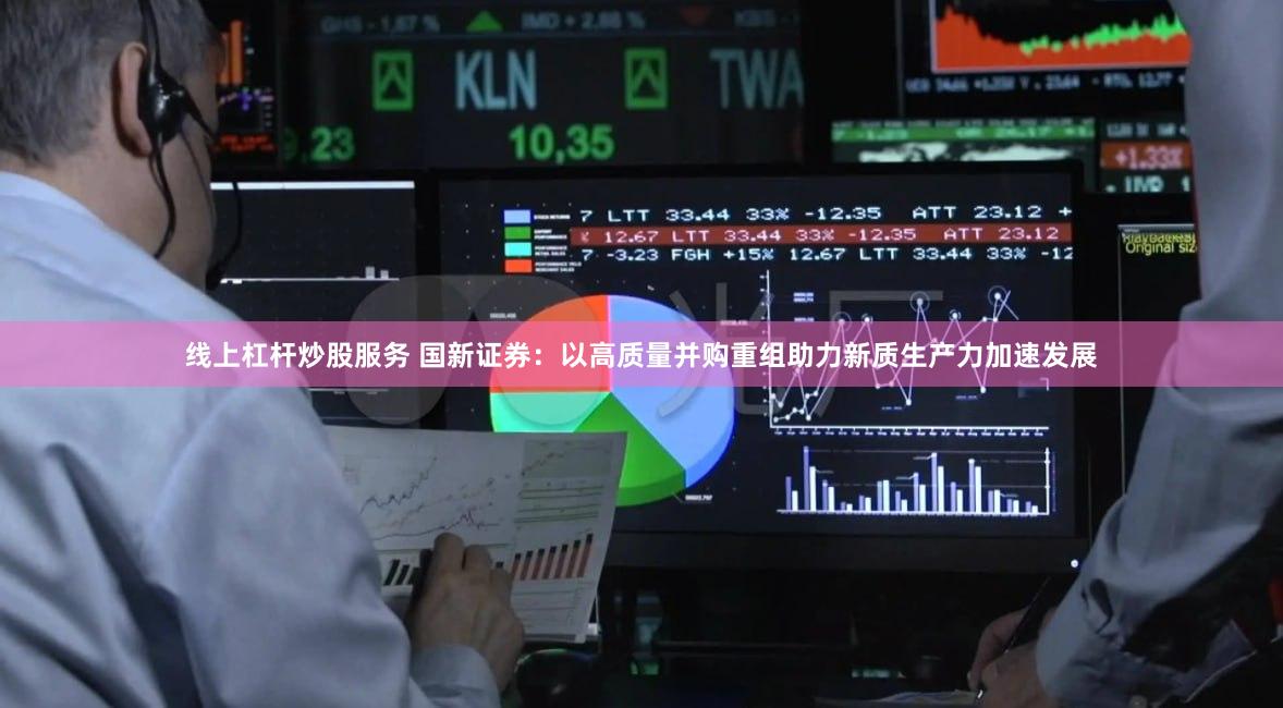 线上杠杆炒股服务 国新证券：以高质量并购重组助力新质生产力加速发展