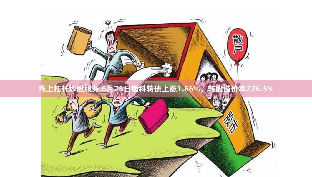 线上杠杆炒股服务 6月25日锂科转债上涨1.66%，转股溢价率226.5%