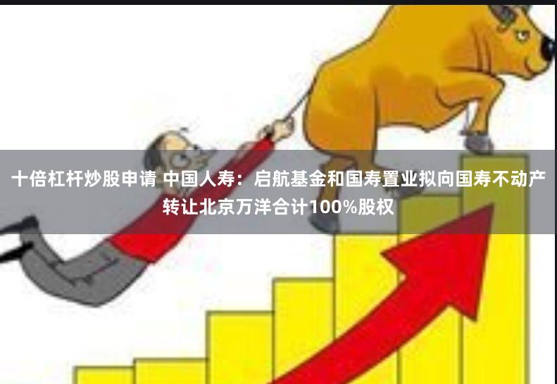 十倍杠杆炒股申请 中国人寿：启航基金和国寿置业拟向国寿不动产转让北京万洋合计100%股权