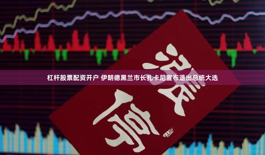 杠杆股票配资开户 伊朗德黑兰市长扎卡尼宣布退出总统大选