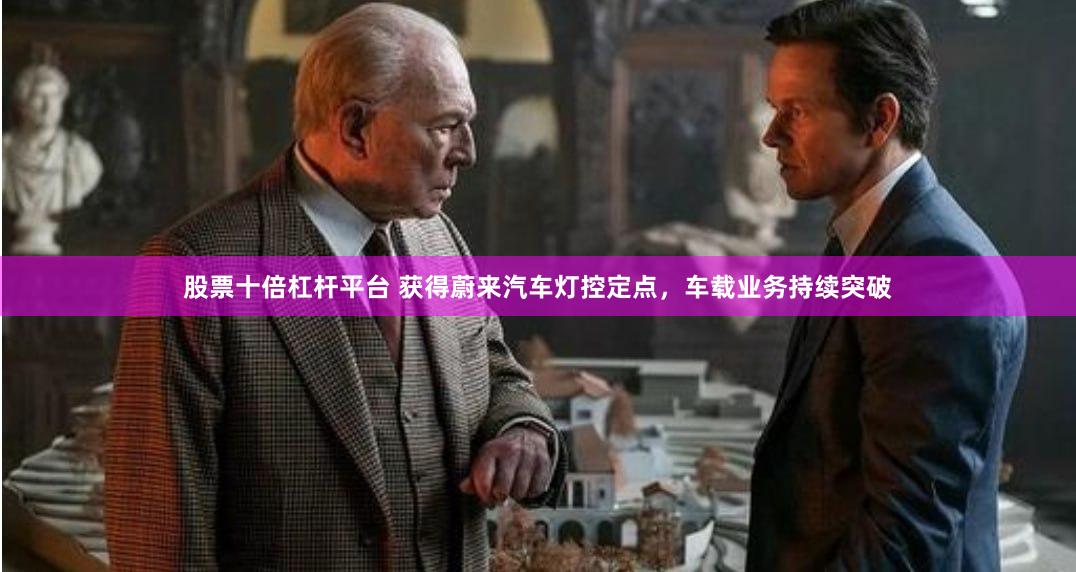 股票十倍杠杆平台 获得蔚来汽车灯控定点,车载业务持续突破