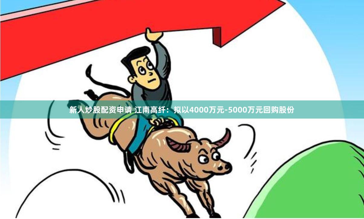 新人炒股配资申请 江南高纤：拟以4000万元-5000万元回购股份