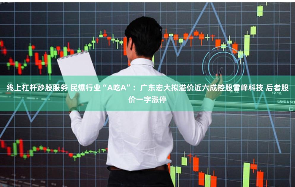 线上杠杆炒股服务 民爆行业“A吃A”：广东宏大拟溢价近六成控股雪峰科技 后者股价一字涨停