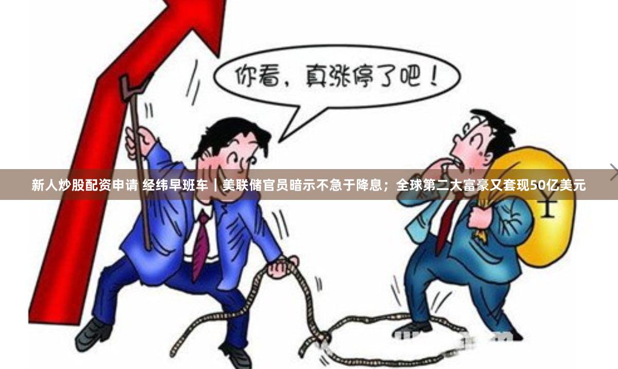 新人炒股配资申请 经纬早班车｜美联储官员暗示不急于降息；全球第二大富豪又套现50亿美元