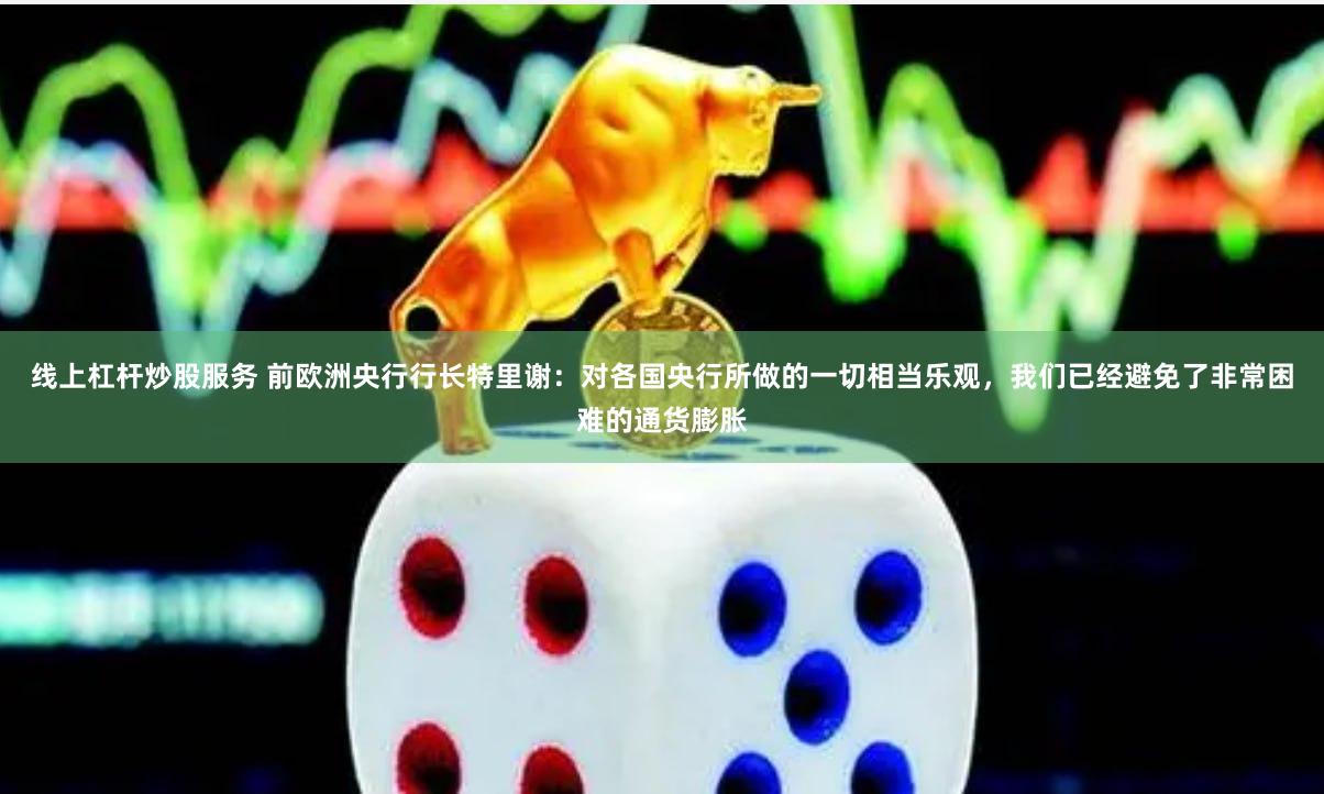 线上杠杆炒股服务 前欧洲央行行长特里谢：对各国央行所做的一切相当乐观，我们已经避免了非常困难的通货膨胀