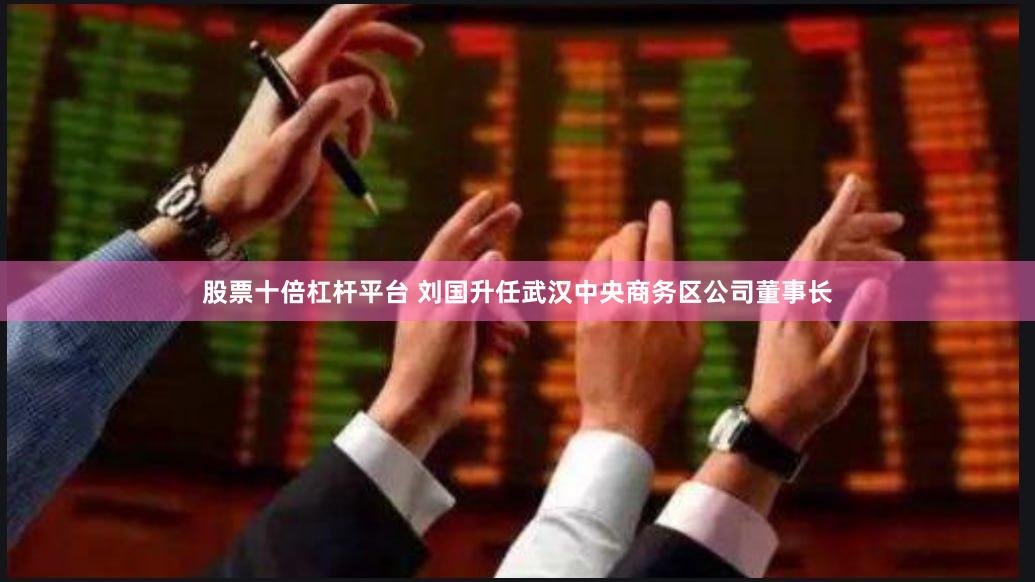 股票十倍杠杆平台 刘国升任武汉中央商务区公司董事长