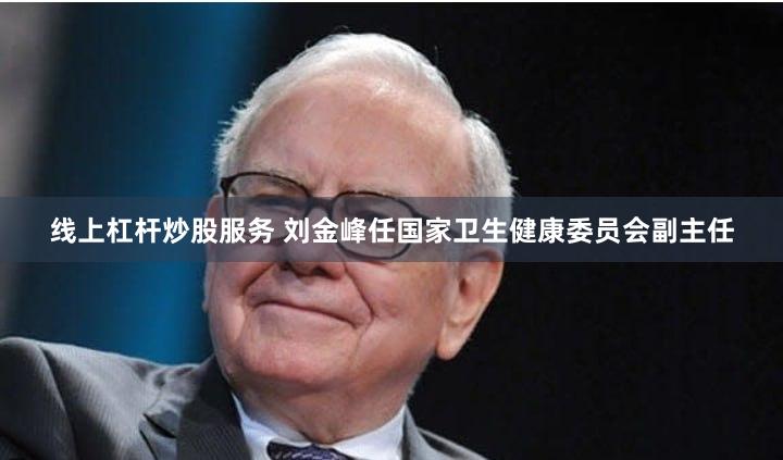 线上杠杆炒股服务 刘金峰任国家卫生健康委员会副主任