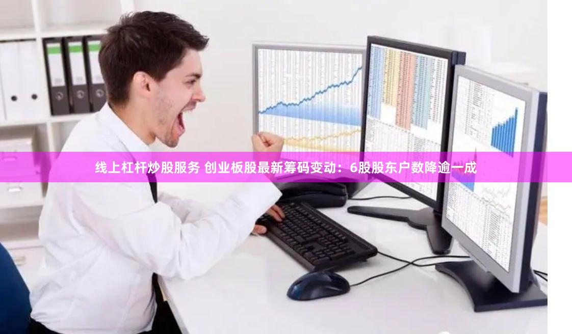 线上杠杆炒股服务 创业板股最新筹码变动：6股股东户数降逾一成