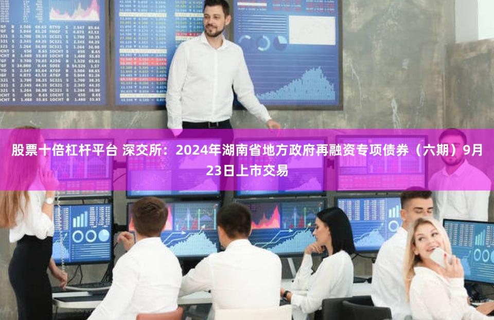 股票十倍杠杆平台 深交所：2024年湖南省地方政府再融资专项债券（六期）9月23日上市交易