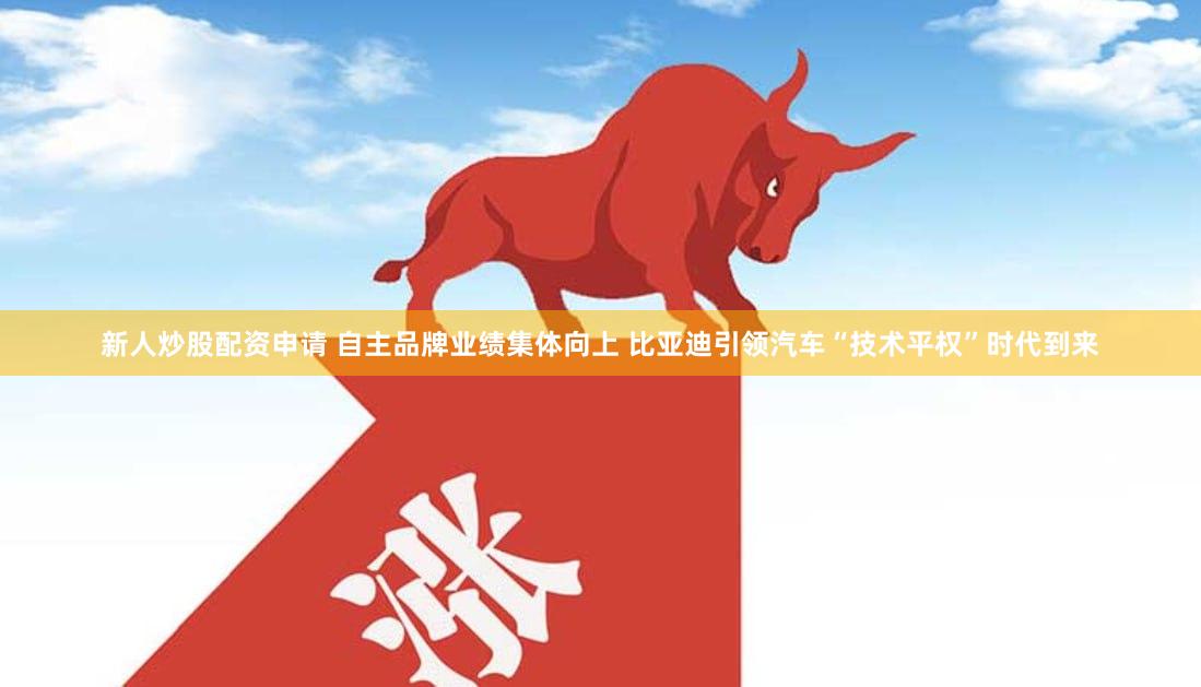 新人炒股配资申请 自主品牌业绩集体向上 比亚迪引领汽车“技术平权”时代到来