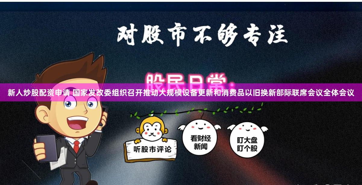 新人炒股配资申请 国家发改委组织召开推动大规模设备更新和消费品以旧换新部际联席会议全体会议