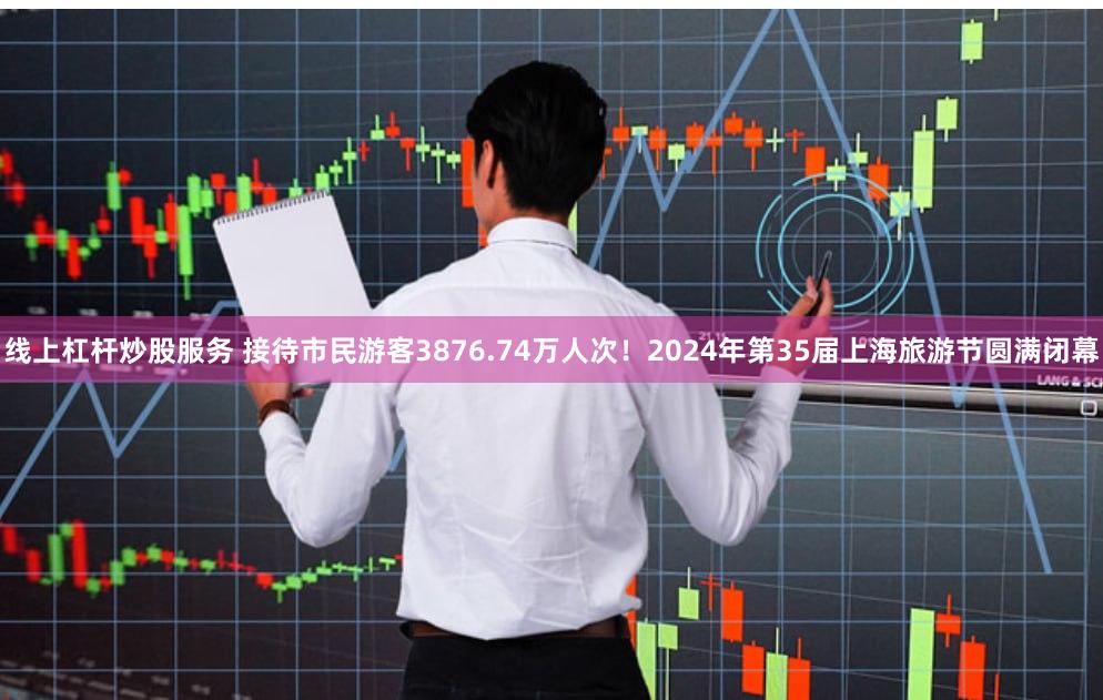 线上杠杆炒股服务 接待市民游客3876.74万人次！2024年第35届上海旅游节圆满闭幕