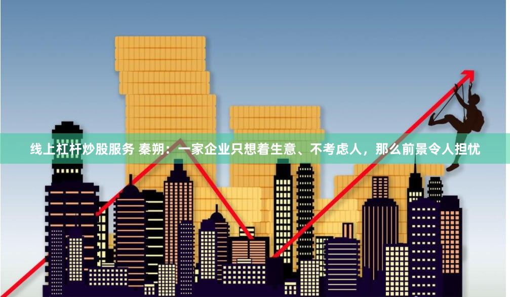 线上杠杆炒股服务 秦朔：一家企业只想着生意、不考虑人，那么前景令人担忧