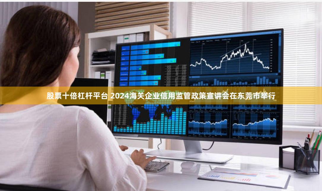 股票十倍杠杆平台 2024海关企业信用监管政策宣讲会在东莞市举行