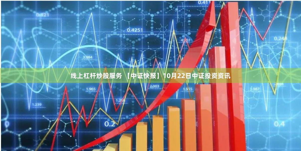 线上杠杆炒股服务 【中证快报】10月22日中证投资资讯