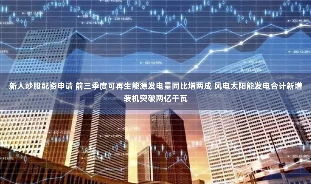 新人炒股配资申请 前三季度可再生能源发电量同比增两成 风电太阳能发电合计新增装机突破两亿千瓦