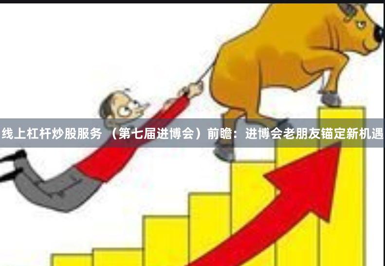线上杠杆炒股服务 （第七届进博会）前瞻：进博会老朋友锚定新机遇