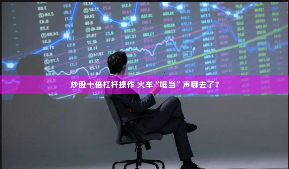 炒股十倍杠杆操作 火车“哐当”声哪去了？
