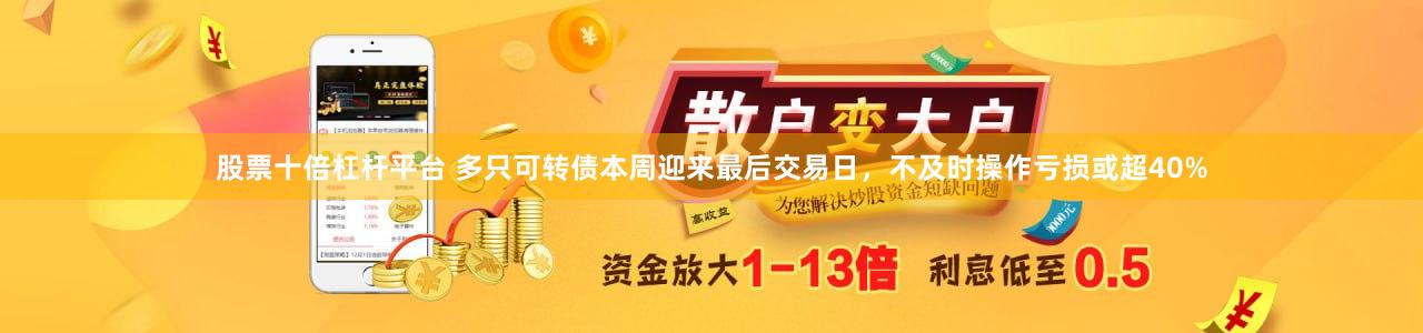 股票十倍杠杆平台 多只可转债本周迎来最后交易日，不及时操作亏损或超40%
