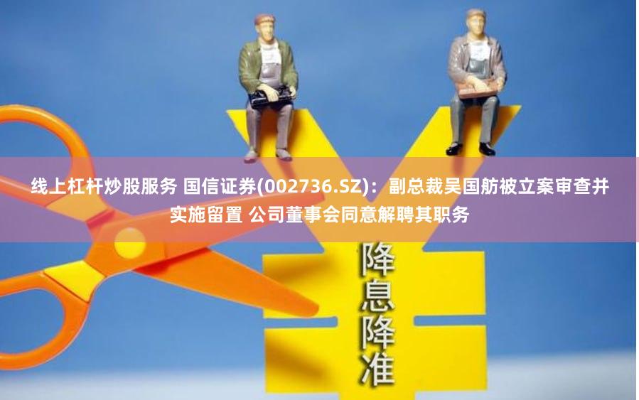 线上杠杆炒股服务 国信证券(002736.SZ)：副总裁吴国舫被立案审查并实施留置 公司董事会同意解聘其职务