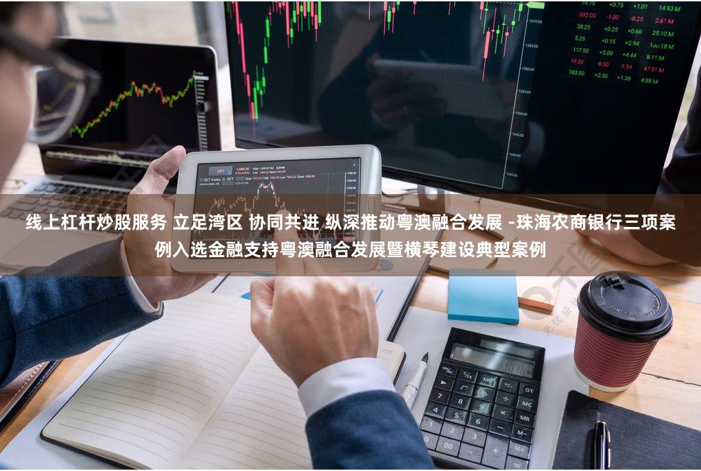 线上杠杆炒股服务 立足湾区 协同共进 纵深推动粤澳融合发展 -珠海农商银行三项案例入选金融支持粤澳融合发展暨横琴建设典型案例