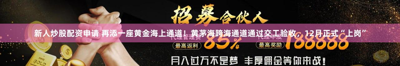 新人炒股配资申请 再添一座黄金海上通道！黄茅海跨海通道通过交工验收，12月正式“上岗”