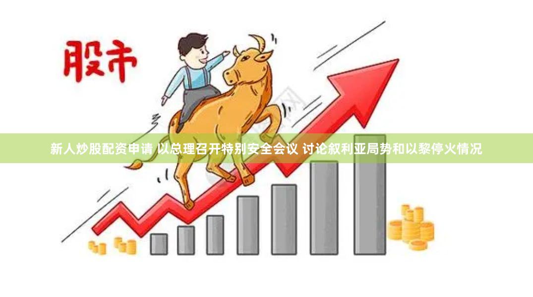 新人炒股配资申请 以总理召开特别安全会议 讨论叙利亚局势和以黎停火情况
