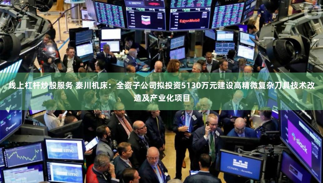 线上杠杆炒股服务 秦川机床：全资子公司拟投资5130万元建设高精微复杂刀具技术改造及产业化项目