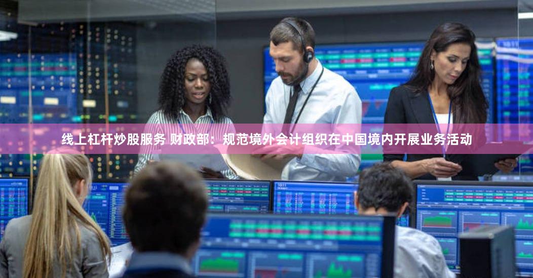 线上杠杆炒股服务 财政部：规范境外会计组织在中国境内开展业务活动