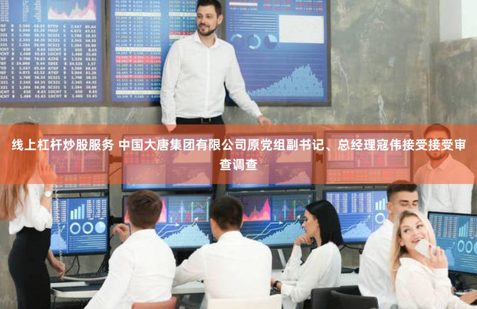 线上杠杆炒股服务 中国大唐集团有限公司原党组副书记、总经理寇伟接受接受审查调查