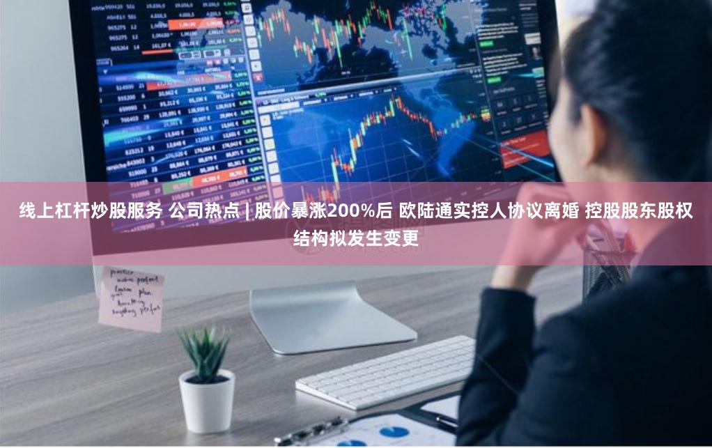 线上杠杆炒股服务 公司热点 | 股价暴涨200%后 欧陆通实控人协议离婚 控股股东股权结构拟发生变更