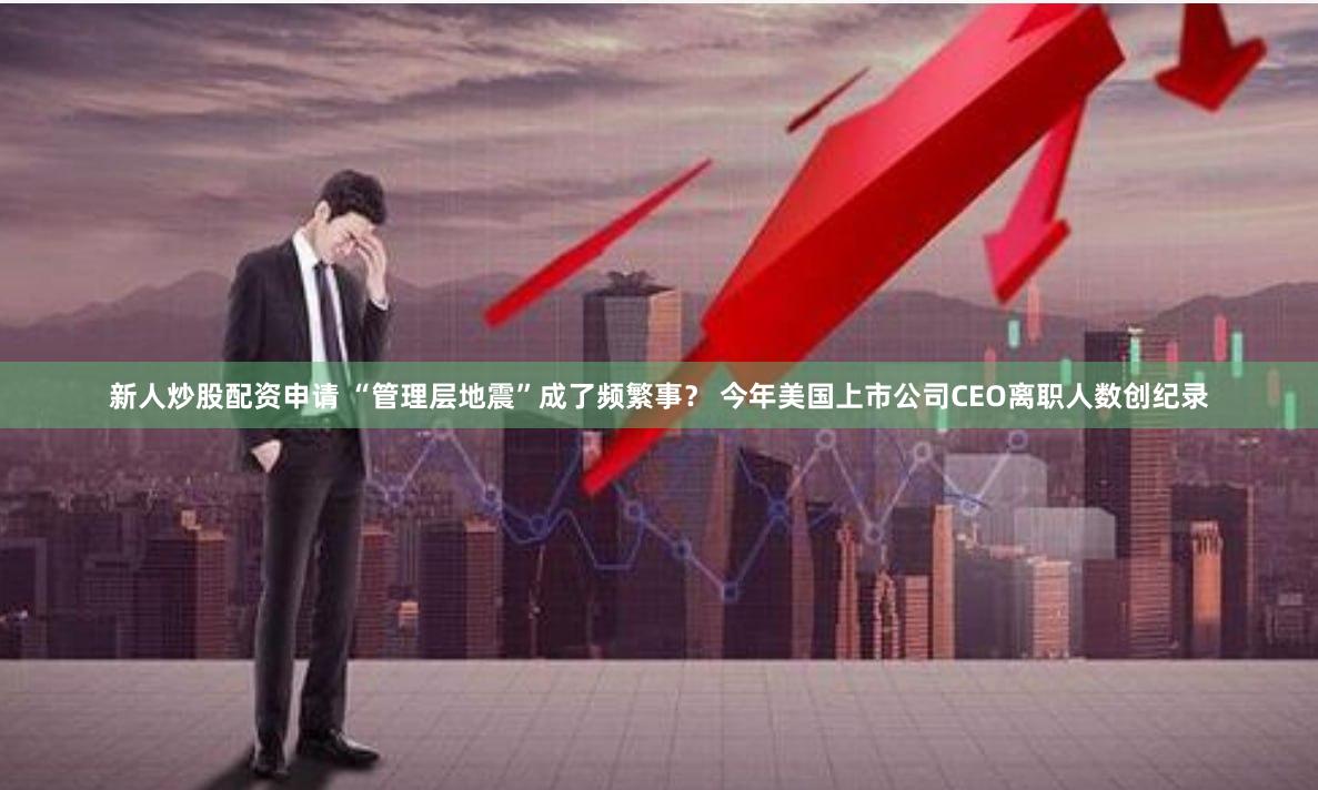 新人炒股配资申请 “管理层地震”成了频繁事？ 今年美国上市公司CEO离职人数创纪录