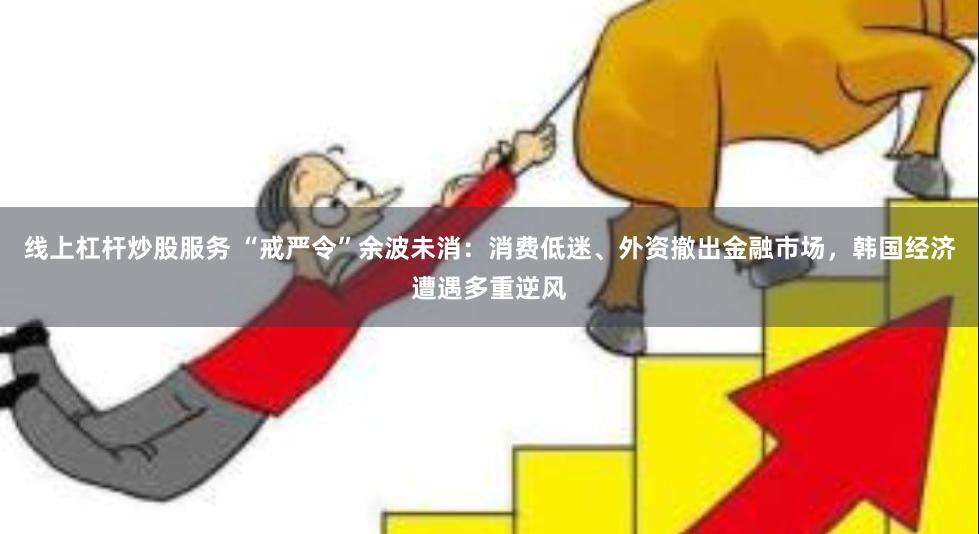 线上杠杆炒股服务 “戒严令”余波未消：消费低迷、外资撤出金融市场，韩国经济遭遇多重逆风
